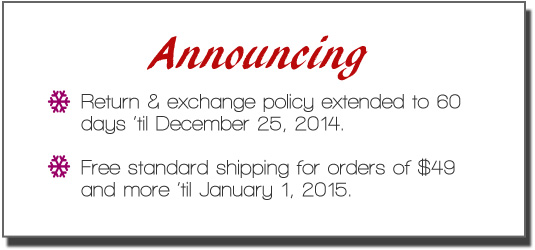 Announcing: 1) Return & Exchange Policy extended to 60 days 'til December 25, 2014. 2) Free standard shipping for orders of $49 or more.