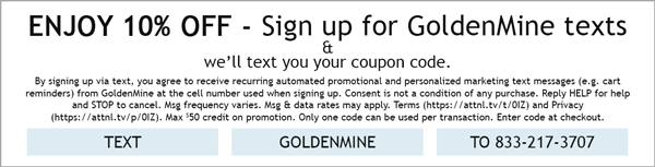 Enjoy 10% Off - Sign up for GoldenMine texts & we'll text you your coupon code. By signing up via text, you agree to receive recurring automated promotional and personalized marketing text messages (e.g. cart reminders) from GoldenMine at the cell number used when signing up. Consent is not a condition of any purchase. Reply HELP for help and STOP to cancel. Msg frequency varies. Msg & data rates may apply. Terms (https://attnl.tv/t/0IZ) and Privacy (https://attnl.tv/p/0IZ). Max $50 credit on promotion. Only one code can be used per transaction. Enter code at checkout. Text GOLDENMINE to 833-217-3707.