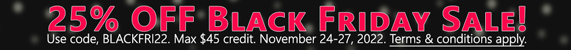25% Off Black Friday Sale! Use code, BLACKFRI22. Max $45 credit. Nov 24-27, 2022. Terms & conditions apply. >
