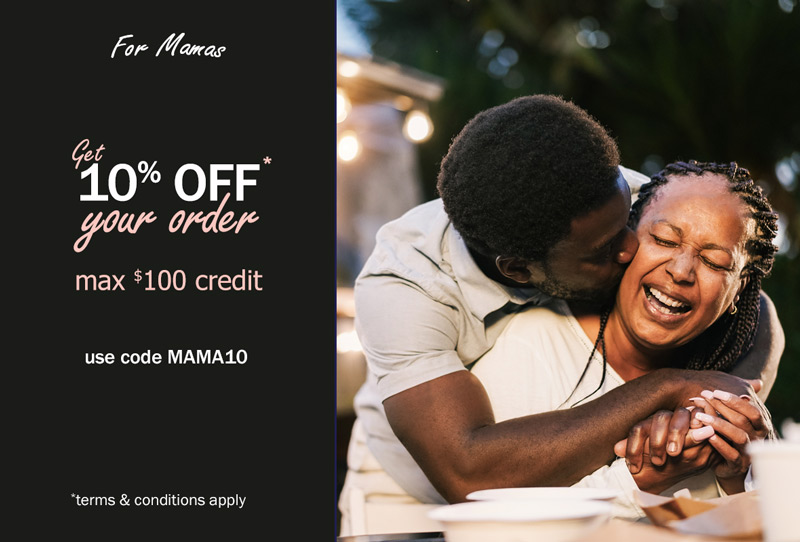 For Mamas. Take 10% Off* your order. Max $100 credit. Use code MAMA10. *Terms & conditions apply.