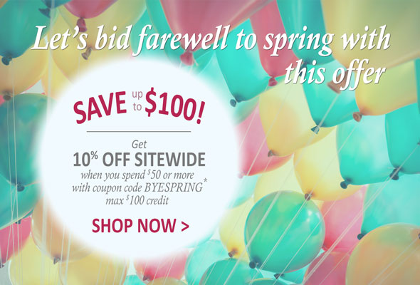 Let's bid farewell to Spring with this offer. SAVE up to $100. Get 10% Off Sitewide when you spend $50 or more with coupon code, BYESPRING *. Max $100 credit. Shop Now >