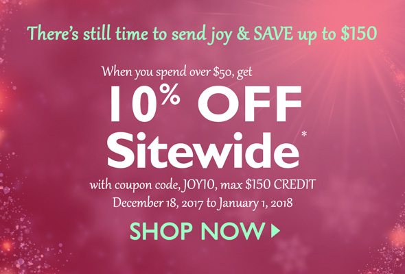 HOLIDAY LAST-MINUTE SHOPPERS SALE -- There's still time to send joy & SAVE up to $150.  When you spend over $50, get 10% OFF Sitewide* with coupon code, JOY10, max $150 credit. December 18, 2017 to January 1, 2018. Shop Now >